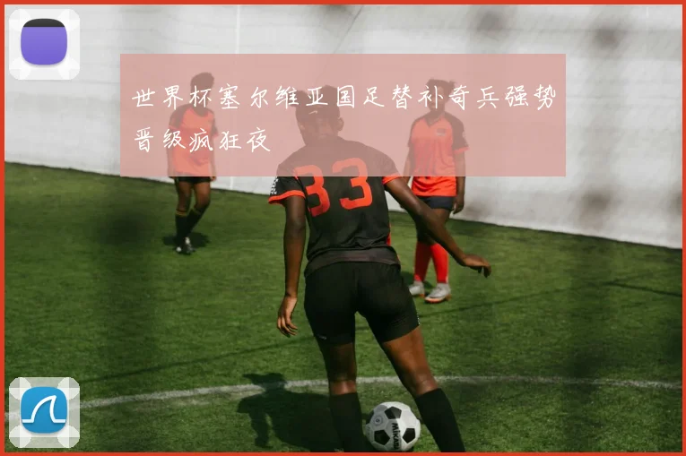世界杯塞尔维亚国足替补奇兵强势晋级疯狂夜