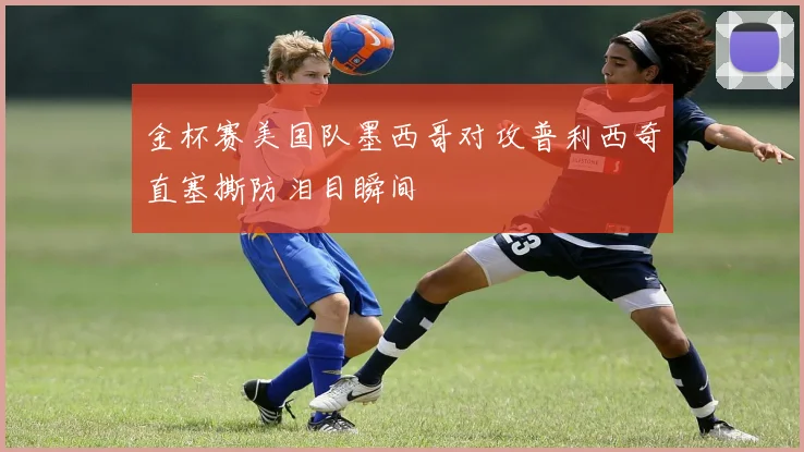 金杯赛美国队墨西哥对攻普利西奇直塞撕防泪目瞬间
