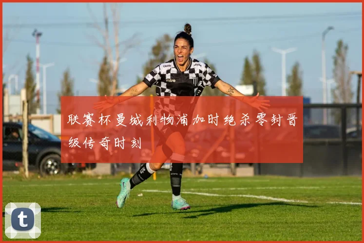 联赛杯曼城利物浦加时绝杀零封晋级传奇时刻