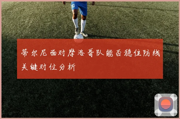 蒂尔尼面对摩洛哥队能否稳住防线关键对位分析