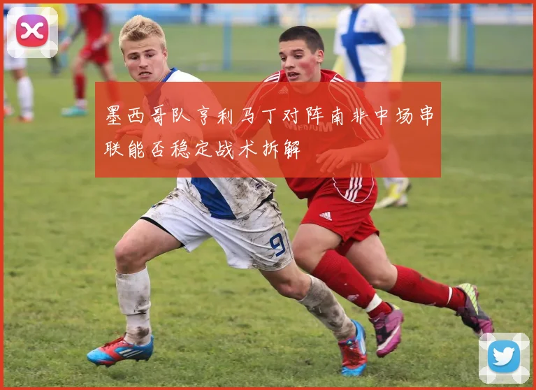 墨西哥队亨利马丁对阵南非中场串联能否稳定战术拆解