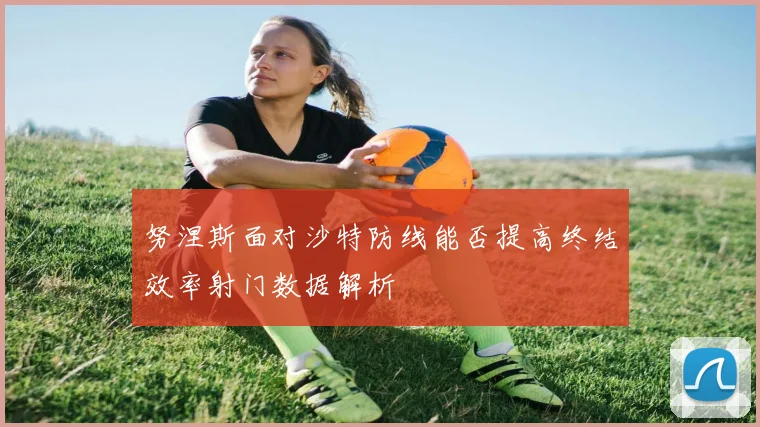 努涅斯面对沙特防线能否提高终结效率射门数据解析