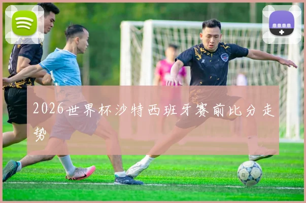 2026世界杯沙特西班牙赛前比分走势