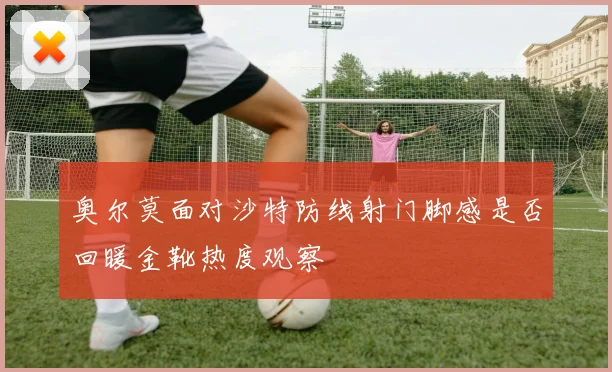 奥尔莫面对沙特防线射门脚感是否回暖金靴热度观察