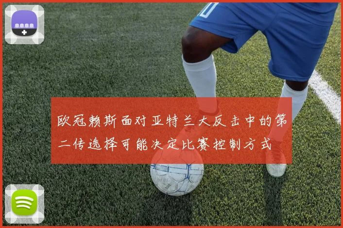 欧冠赖斯面对亚特兰大反击中的第二传选择可能决定比赛控制方式