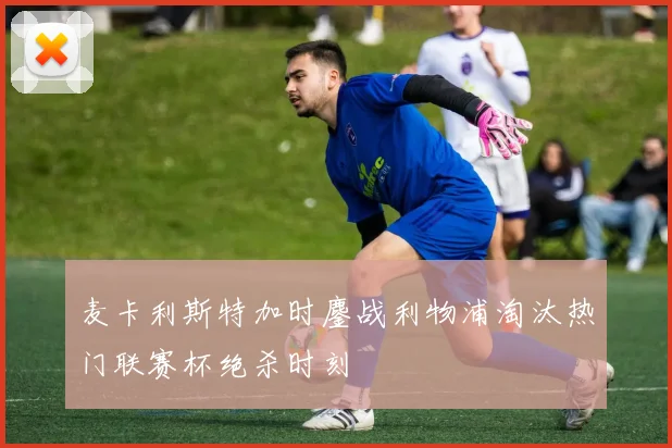 麦卡利斯特加时鏖战利物浦淘汰热门联赛杯绝杀时刻