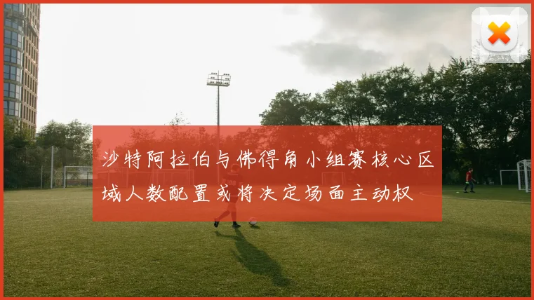 沙特阿拉伯与佛得角小组赛核心区域人数配置或将决定场面主动权