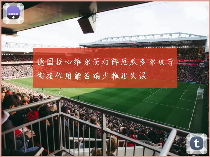 德国核心维尔茨对阵厄瓜多尔攻守衔接作用能否减少推进失误
