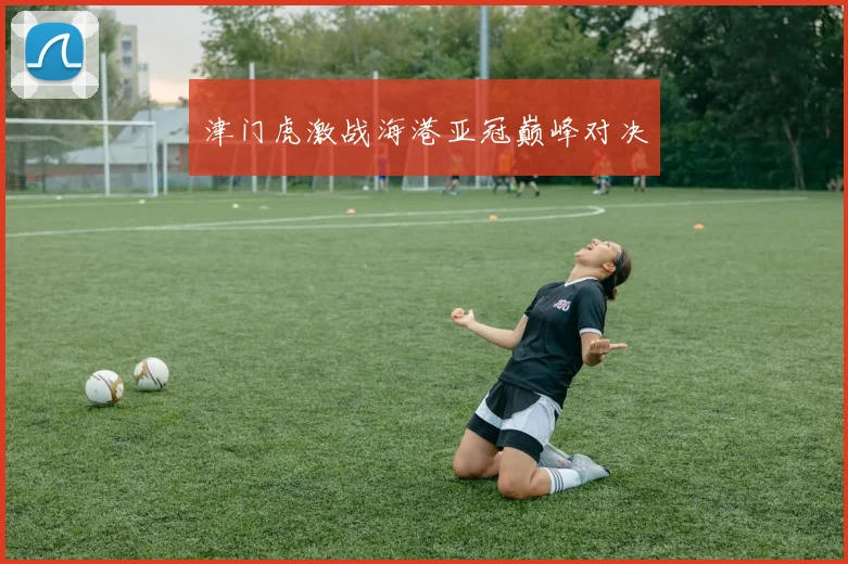 津门虎激战海港亚冠巅峰对决