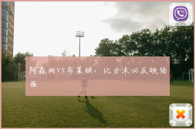 阿森纳vs布莱顿,比分未必反映场面