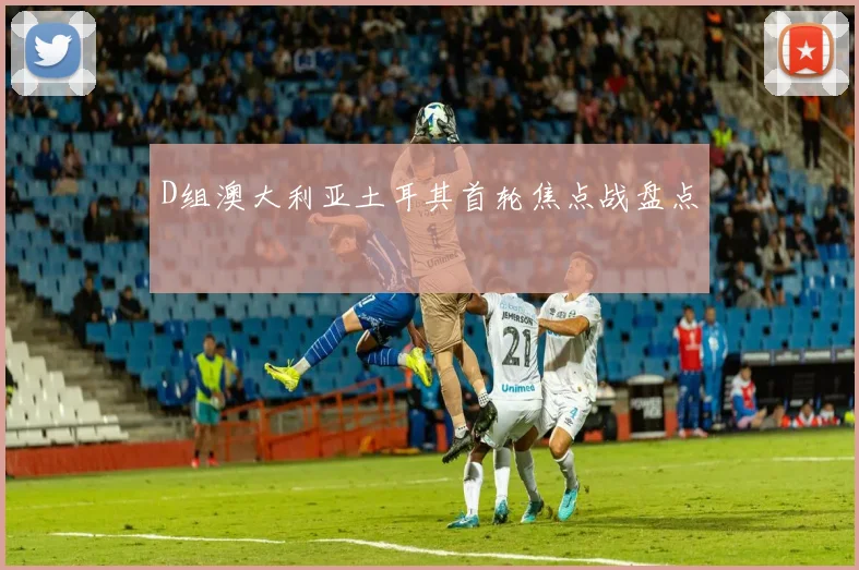 D组澳大利亚土耳其首轮焦点战盘点