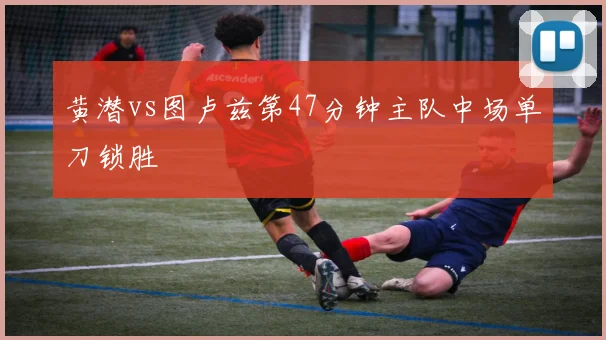 黄潜vs图卢兹第47分钟主队中场单刀锁胜