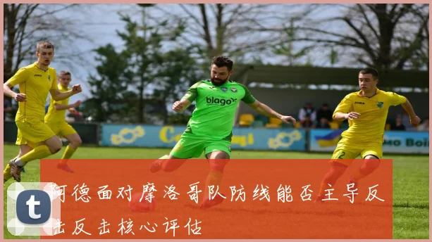 阿德面对摩洛哥队防线能否主导反击反击核心评估
