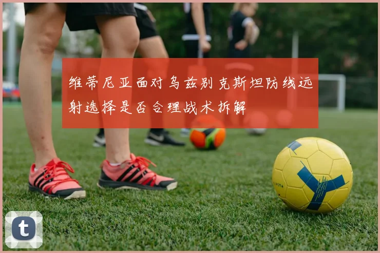 维蒂尼亚面对乌兹别克斯坦防线远射选择是否合理战术拆解