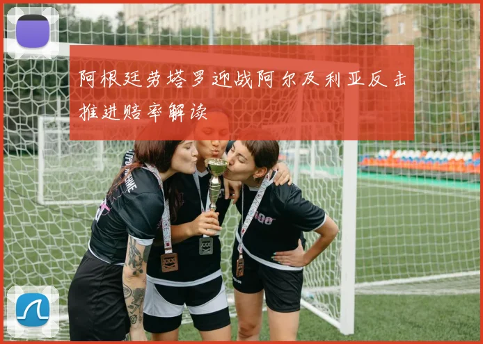 阿根廷劳塔罗迎战阿尔及利亚反击推进赔率解读