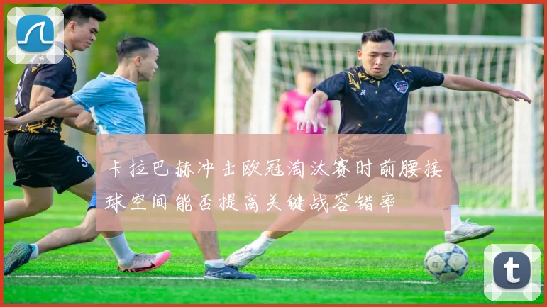 卡拉巴赫冲击欧冠淘汰赛时前腰接球空间能否提高关键战容错率