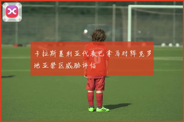 卡拉斯基利亚代表巴拿马对阵克罗地亚禁区威胁评估