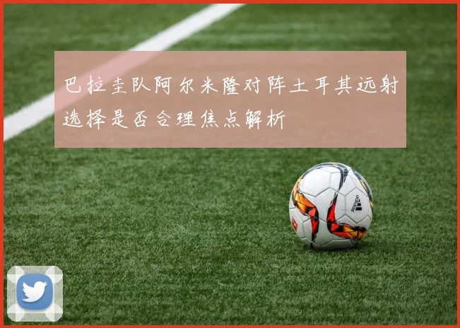 巴拉圭队阿尔米隆对阵土耳其远射选择是否合理焦点解析