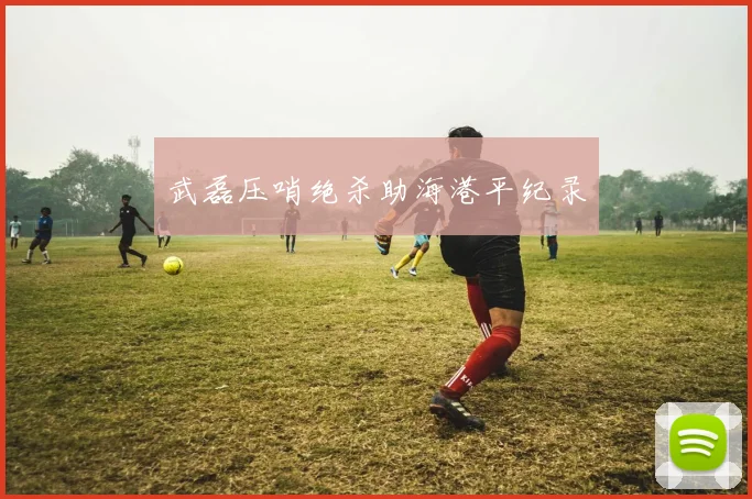 武磊压哨绝杀助海港平纪录