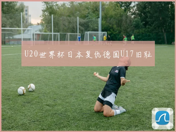 U20世界杯日本复仇德国U17旧耻