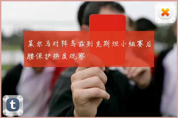 莱尔马对阵乌兹别克斯坦小组赛后腰保护热度观察