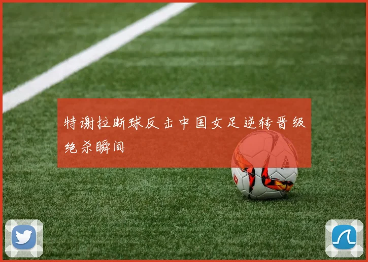 特谢拉断球反击中国女足逆转晋级绝杀瞬间