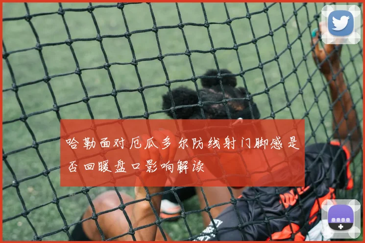 哈勒面对厄瓜多尔防线射门脚感是否回暖盘口影响解读