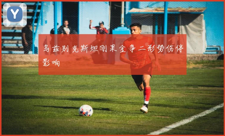 乌兹别克斯坦刚果金争二形势伤停影响