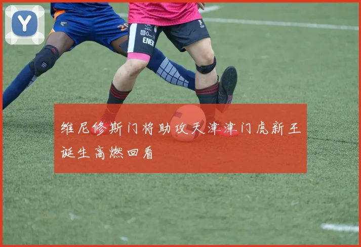 维尼修斯门将助攻天津津门虎新王诞生高燃回看