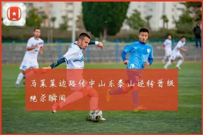 马莱莱边路传中山东泰山逆转晋级绝杀瞬间