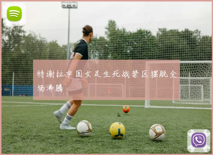 特谢拉中国女足生死战禁区摆脱全场沸腾