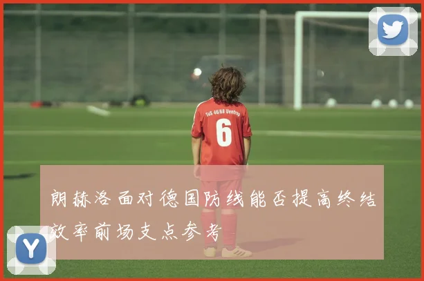 朗赫洛面对德国防线能否提高终结效率前场支点参考