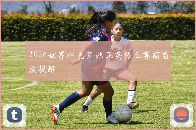 2026世界杯克罗地亚英格兰赛前首发提醒
