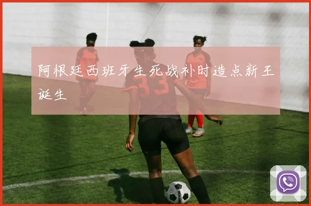 阿根廷西班牙生死战补时造点新王诞生