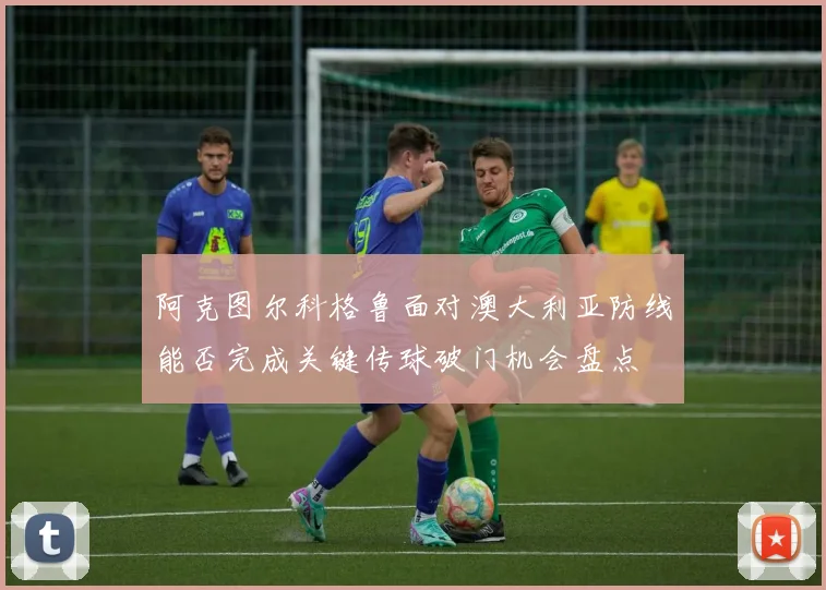 阿克图尔科格鲁面对澳大利亚防线能否完成关键传球破门机会盘点