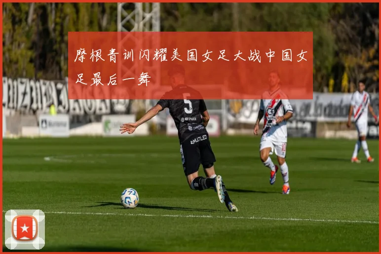 摩根青训闪耀美国女足大战中国女足最后一舞