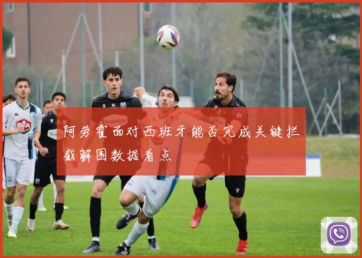 阿劳霍面对西班牙能否完成关键拦截解围数据看点