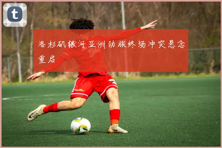 洛杉矶银河亚洲劲旅终场冲突悬念重启