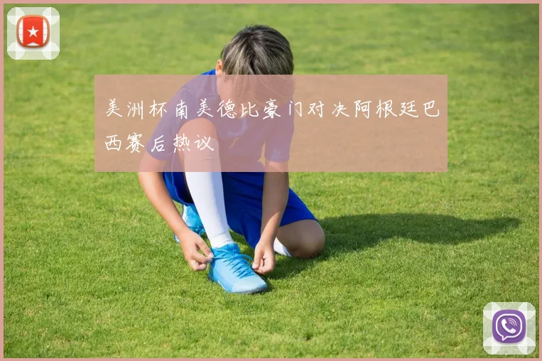 美洲杯南美德比豪门对决阿根廷巴西赛后热议