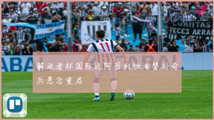 解放者杯国际迈阿密利物浦替补奇兵悬念重启