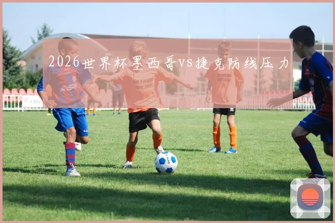 2026世界杯墨西哥vs捷克防线压力