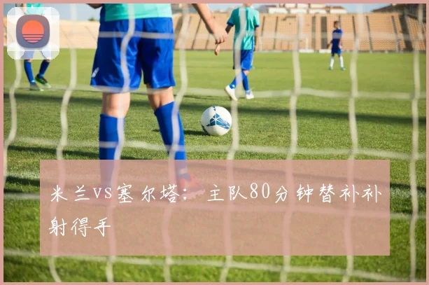 米兰vs塞尔塔:主队80分钟替补补射得手