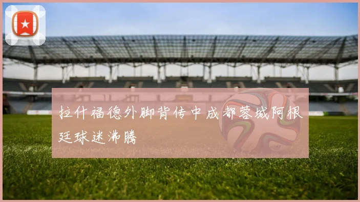 拉什福德外脚背传中成都蓉城阿根廷球迷沸腾
