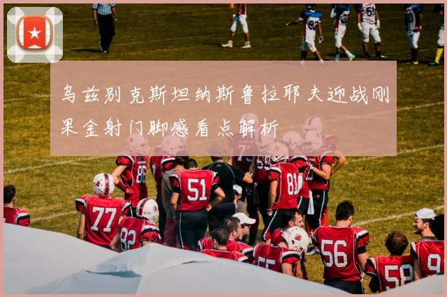 乌兹别克斯坦纳斯鲁拉耶夫迎战刚果金射门脚感看点解析