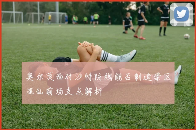 奥尔莫面对沙特防线能否制造禁区混乱前场支点解析