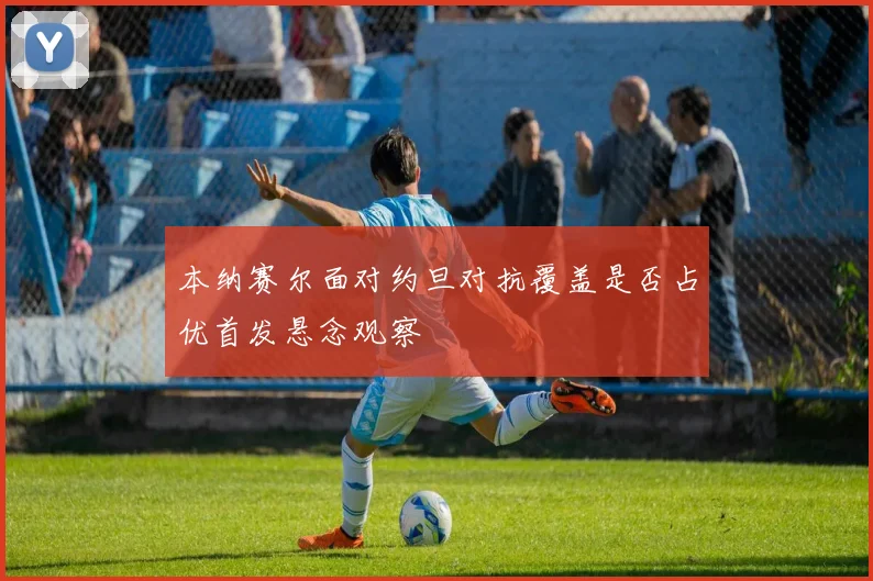 本纳赛尔面对约旦对抗覆盖是否占优首发悬念观察