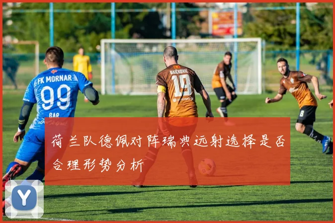 荷兰队德佩对阵瑞典远射选择是否合理形势分析