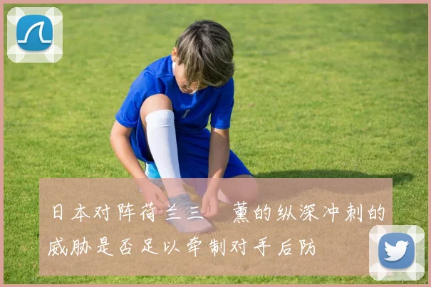日本对阵荷兰三笘薰的纵深冲刺的威胁是否足以牵制对手后防