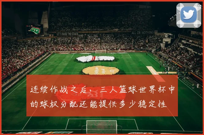 连续作战之后，三人篮球世界杯中的球权分配还能提供多少稳定性